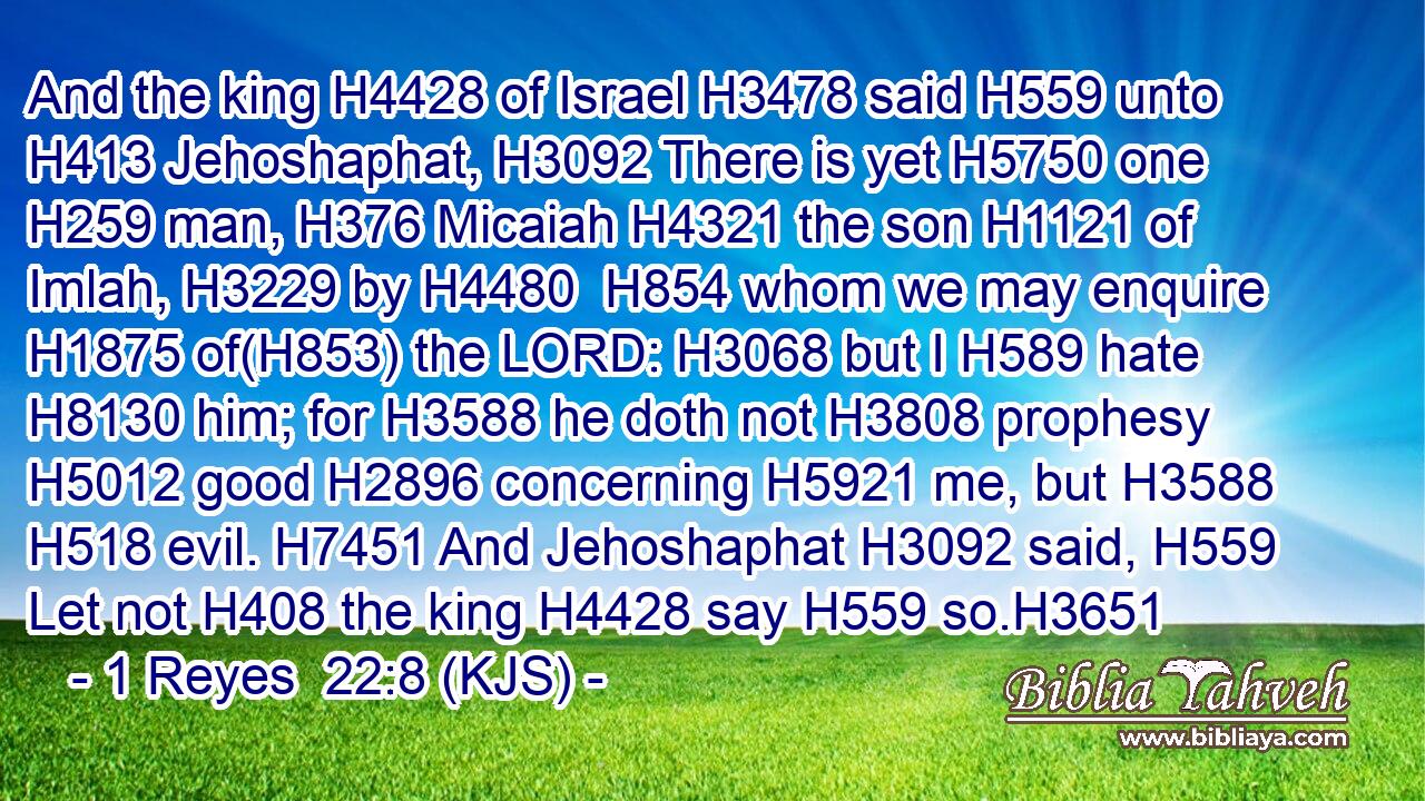 And the king H4428 of Israel H3478 said H559 unto H413 Jehoshaphat, H3092 There is yet H5750 one H259 man, H376 Micaiah H4321 the son H1121 of Imlah, H3229 by H4480  H854 whom we may enquire H1875 of(H853) the LORD: H3068 but I H589 hate H8130 him; for H3588 he doth not H3808 prophesy H5012 good H2896 concerning H5921 me, but H3588  H518 evil. H7451 And Jehoshaphat H3092 said, H559 Let not H408 the king H4428 say H559 so.H3651