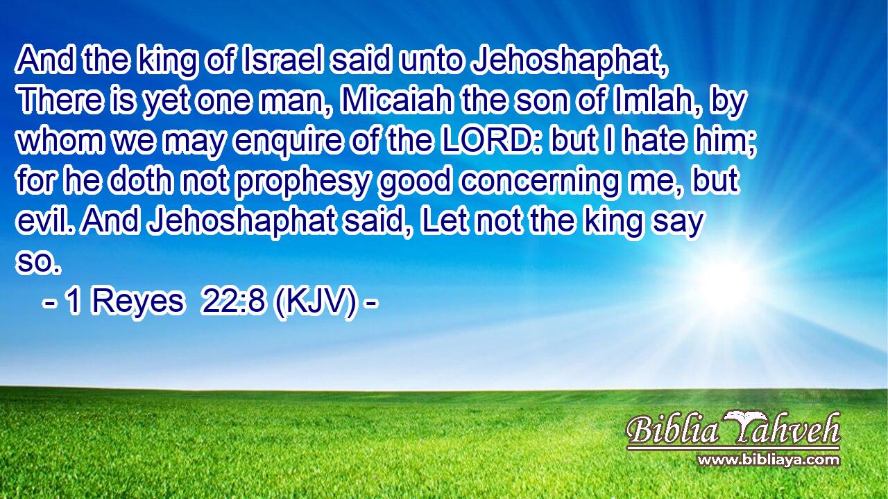And the king of Israel said unto Jehoshaphat, There is yet one man, Micaiah the son of Imlah, by whom we may enquire of the LORD: but I hate him; for he doth not prophesy good concerning me, but evil. And Jehoshaphat said, Let not the king say so.
