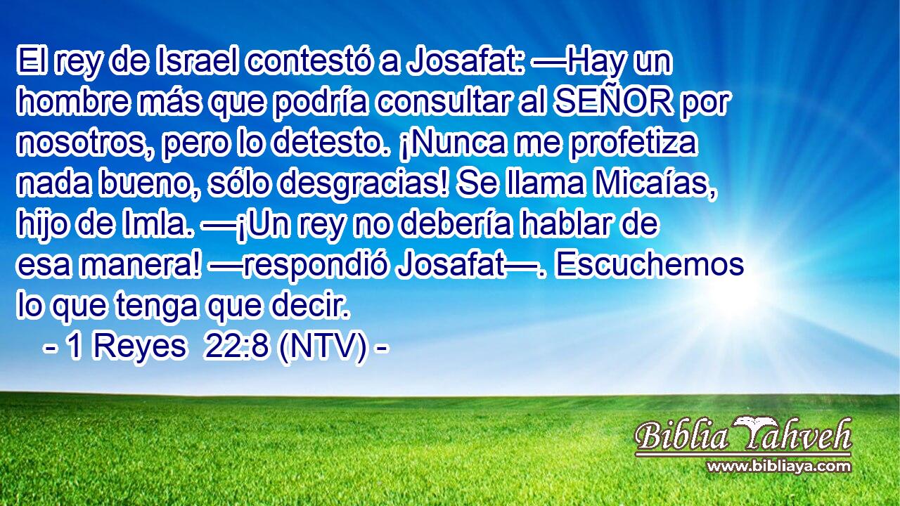 El rey de Israel contestó a Josafat: —Hay un hombre más que podría consultar al SEÑOR por nosotros, pero lo detesto. ¡Nunca me profetiza nada bueno, sólo desgracias! Se llama Micaías, hijo de Imla. —¡Un rey no debería hablar de esa manera! —respondió Josafat—. Escuchemos lo que tenga que decir.