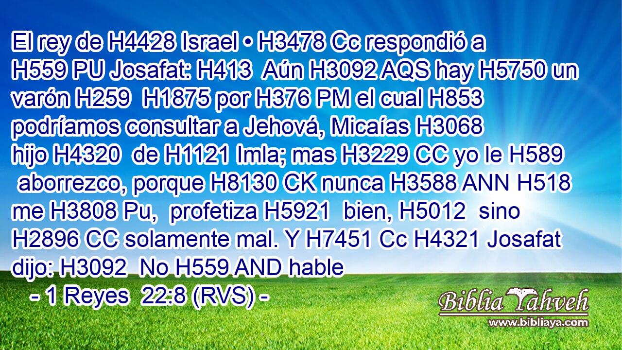 El rey de H4428 Israel • H3478 Cc respondió a H559 PU Josafat: H413  Aún H3092 AQS hay H5750 un varón H259  H1875 por H376 PM el cual H853 podríamos consultar a Jehová, Micaías H3068  hijo H4320  de H1121 Imla; mas H3229 CC yo le H589  aborrezco, porque H8130 CK nunca H3588 ANN H518 me H3808 Pu,  profetiza H5921  bien, H5012  sino H2896 CC solamente mal. Y H7451 Cc H4321 Josafat dijo: H3092  No H559 AND hable 