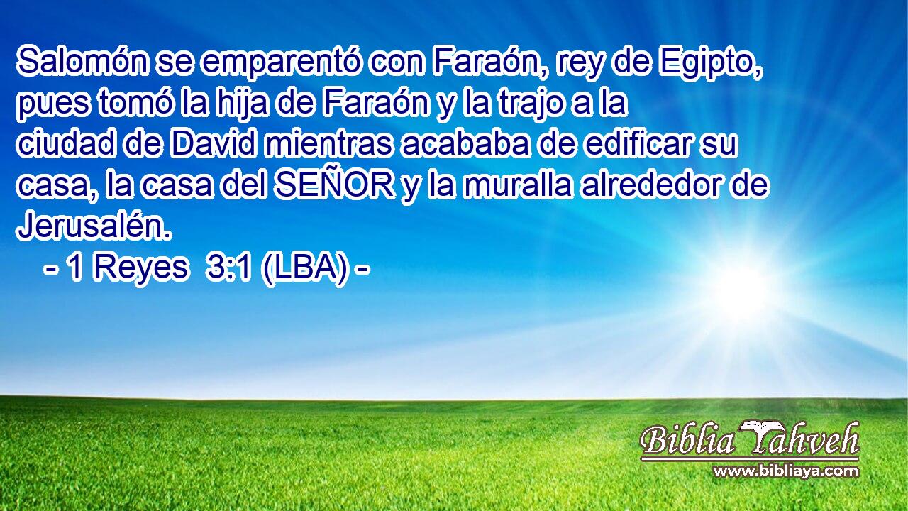 Salomón se emparentó con Faraón, rey de Egipto, pues tomó la hija de Faraón y la trajo a la ciudad de David mientras acababa de edificar su casa, la casa del SEÑOR y la muralla alrededor de Jerusalén.