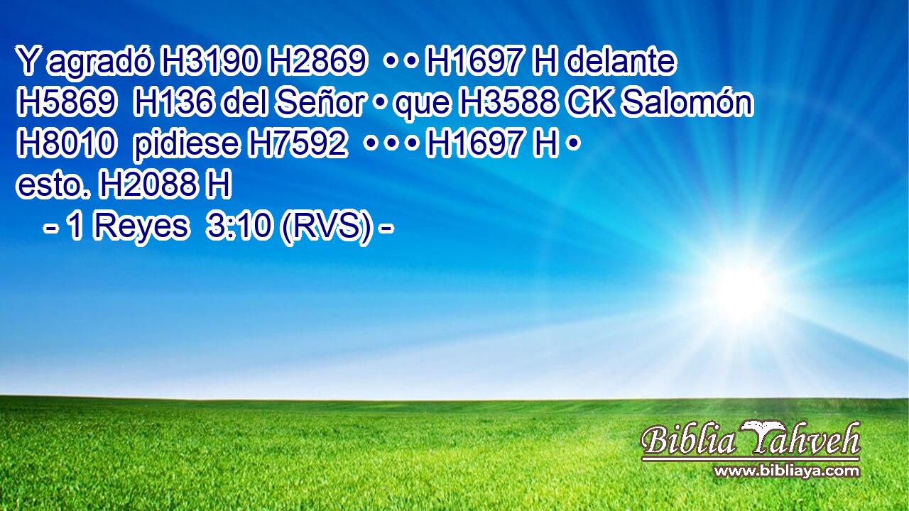 Y agradó H3190 H2869  • • H1697 H delante H5869  H136 del Señor • que H3588 CK Salomón H8010  pidiese H7592  • • • H1697 H • esto. H2088 H 