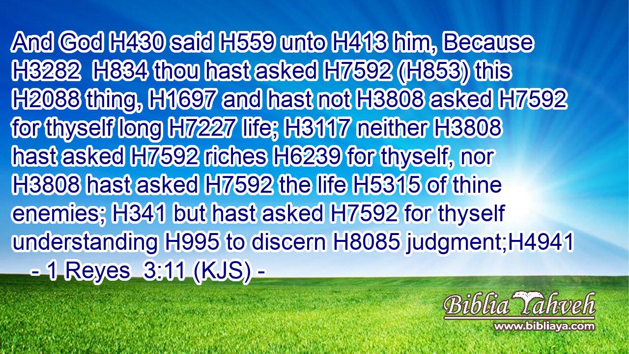 And God H430 said H559 unto H413 him, Because H3282  H834 thou hast asked H7592 (H853) this H2088 thing, H1697 and hast not H3808 asked H7592 for thyself long H7227 life; H3117 neither H3808 hast asked H7592 riches H6239 for thyself, nor H3808 hast asked H7592 the life H5315 of thine enemies; H341 but hast asked H7592 for thyself understanding H995 to discern H8085 judgment;H4941