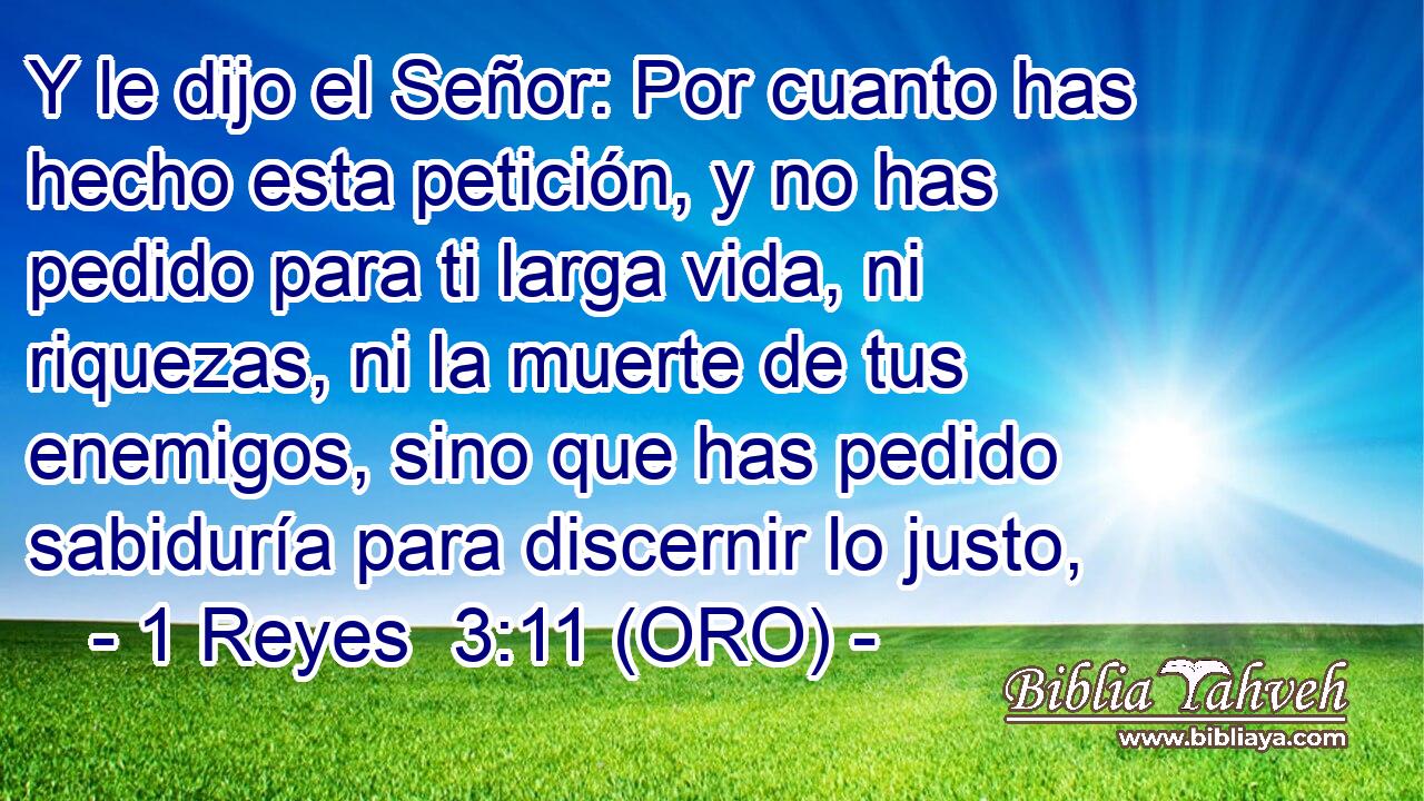  Y le dijo el Señor: Por cuanto has hecho esta petición, y no has pedido para ti larga vida, ni riquezas, ni la muerte de tus enemigos, sino que has pedido sabiduría para discernir lo justo, 