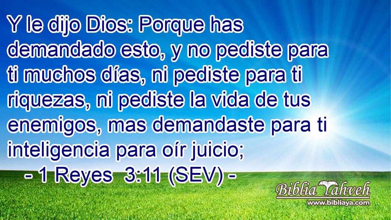 Y le dijo Dios: Porque has demandado esto, y no pediste para ti muchos días, ni pediste para ti riquezas, ni pediste la vida de tus enemigos, mas demandaste para ti inteligencia para oír juicio;