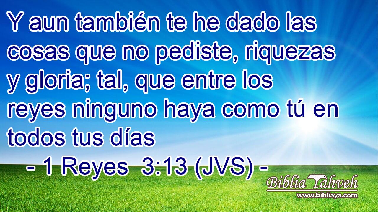 Y aun también te he dado las cosas que no pediste, riquezas y gloria; tal, que entre los reyes ninguno haya como tú en todos tus días