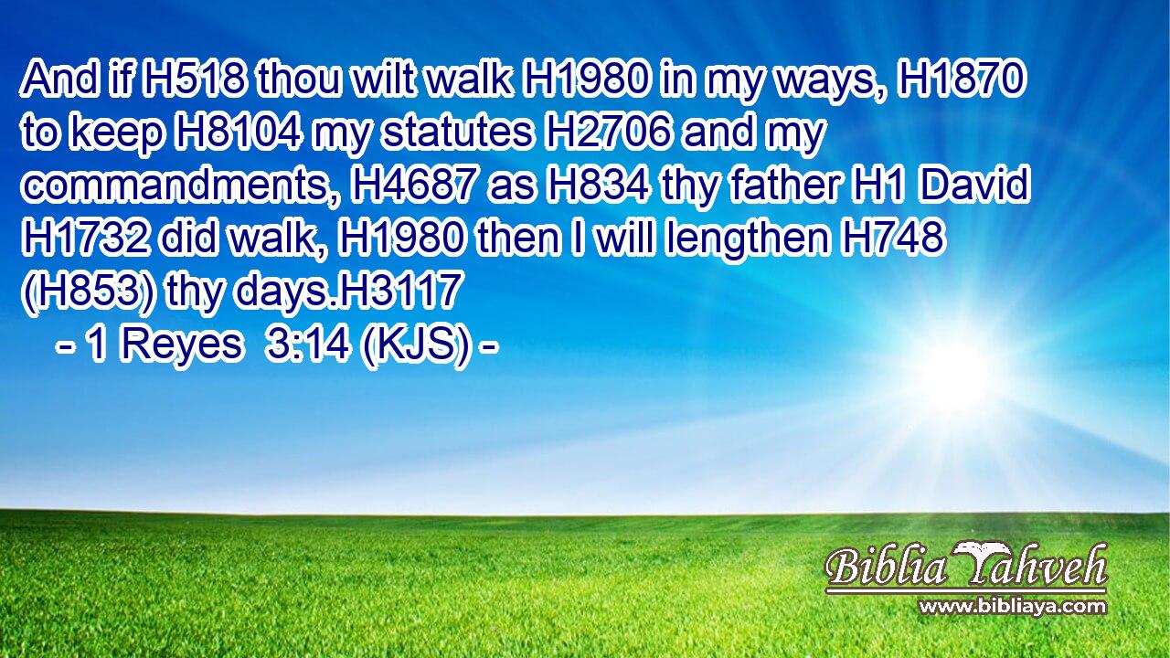 And if H518 thou wilt walk H1980 in my ways, H1870 to keep H8104 my statutes H2706 and my commandments, H4687 as H834 thy father H1 David H1732 did walk, H1980 then I will lengthen H748 (H853) thy days.H3117