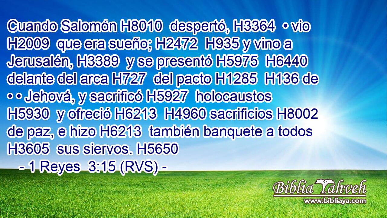 Cuando Salomón H8010  despertó, H3364  • vio H2009  que era sueño; H2472  H935 y vino a Jerusalén, H3389  y se presentó H5975  H6440 delante del arca H727  del pacto H1285  H136 de • • Jehová, y sacrificó H5927  holocaustos H5930  y ofreció H6213  H4960 sacrificios H8002  de paz, e hizo H6213  también banquete a todos H3605  sus siervos. H5650  