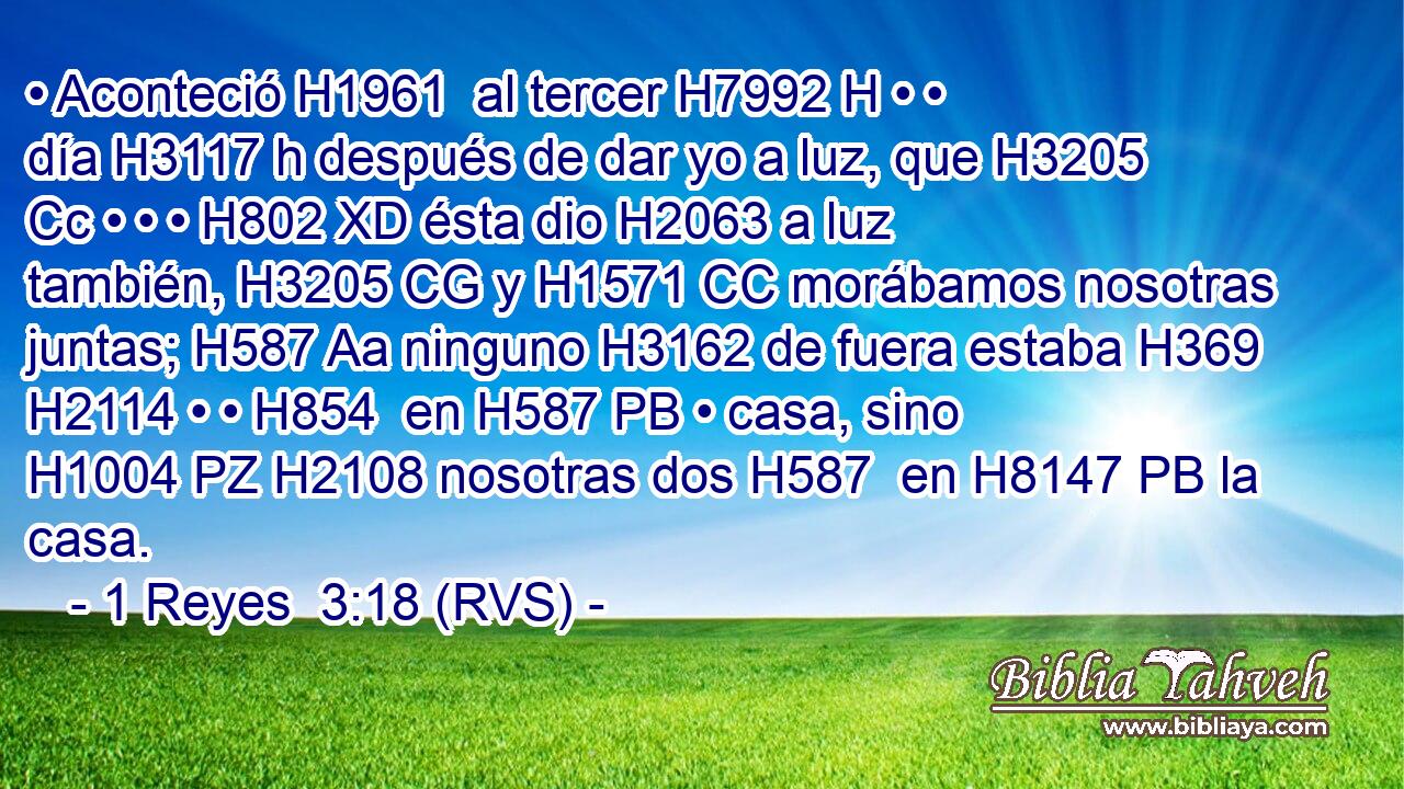• Aconteció H1961  al tercer H7992 H • • día H3117 h después de dar yo a luz, que H3205 Cc • • • H802 XD ésta dio H2063 a luz también, H3205 CG y H1571 CC morábamos nosotras juntas; H587 Aa ninguno H3162 de fuera estaba H369 H2114 • • H854  en H587 PB • casa, sino H1004 PZ H2108 nosotras dos H587  en H8147 PB la casa. 