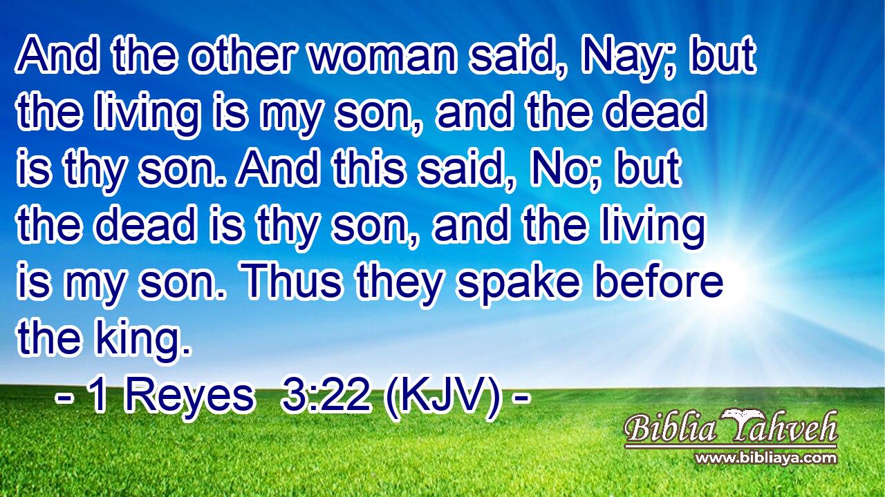And the other woman said, Nay; but the living is my son, and the dead is thy son. And this said, No; but the dead is thy son, and the living is my son. Thus they spake before the king.