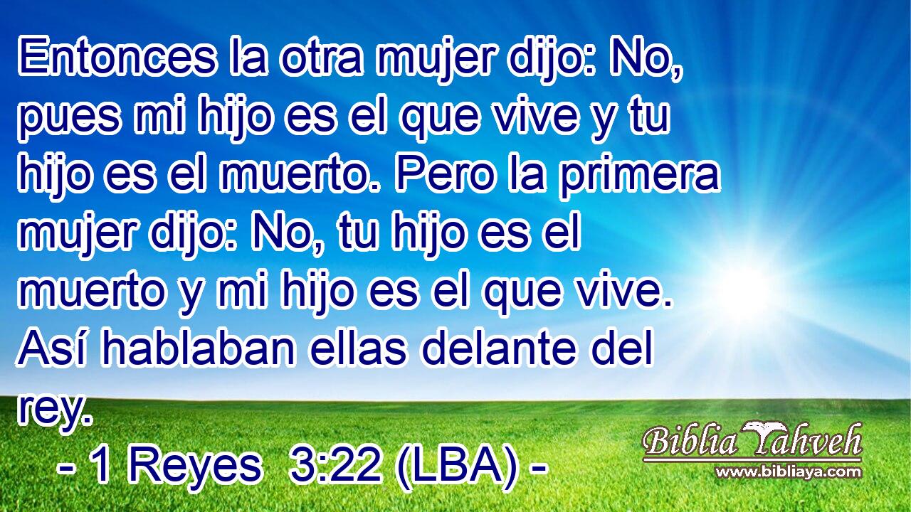Entonces la otra mujer dijo: No, pues mi hijo es el que vive y tu hijo es el muerto. Pero la primera mujer dijo: No, tu hijo es el muerto y mi hijo es el que vive. Así hablaban ellas delante del rey.