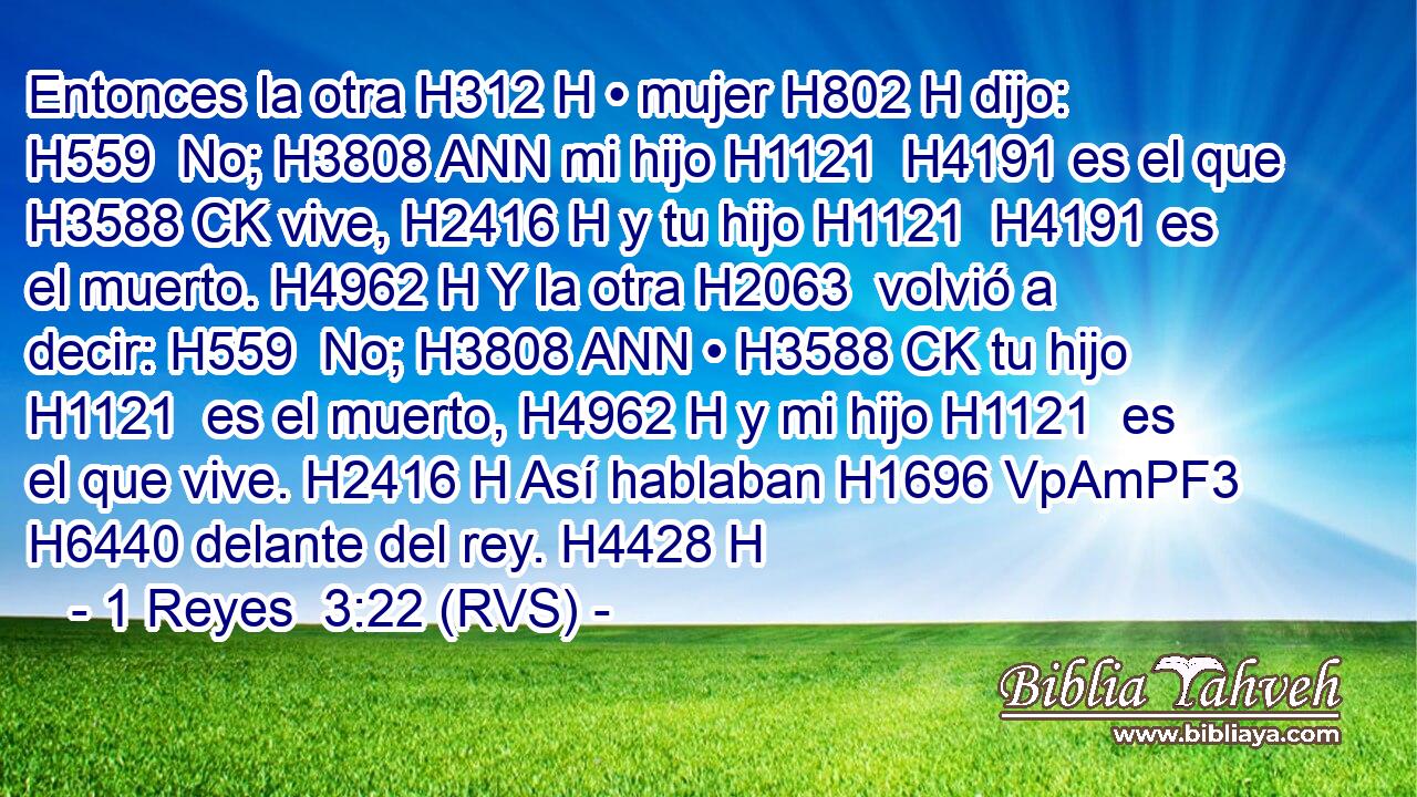 Entonces la otra H312 H • mujer H802 H dijo: H559  No; H3808 ANN mi hijo H1121  H4191 es el que H3588 CK vive, H2416 H y tu hijo H1121  H4191 es el muerto. H4962 H Y la otra H2063  volvió a decir: H559  No; H3808 ANN • H3588 CK tu hijo H1121  es el muerto, H4962 H y mi hijo H1121  es el que vive. H2416 H Así hablaban H1696 VpAmPF3 H6440 delante del rey. H4428 H 