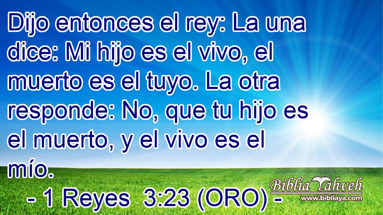  Dijo entonces el rey: La una dice: Mi hijo es el vivo, el muerto es el tuyo. La otra responde: No, que tu hijo es el muerto, y el vivo es el mío. 