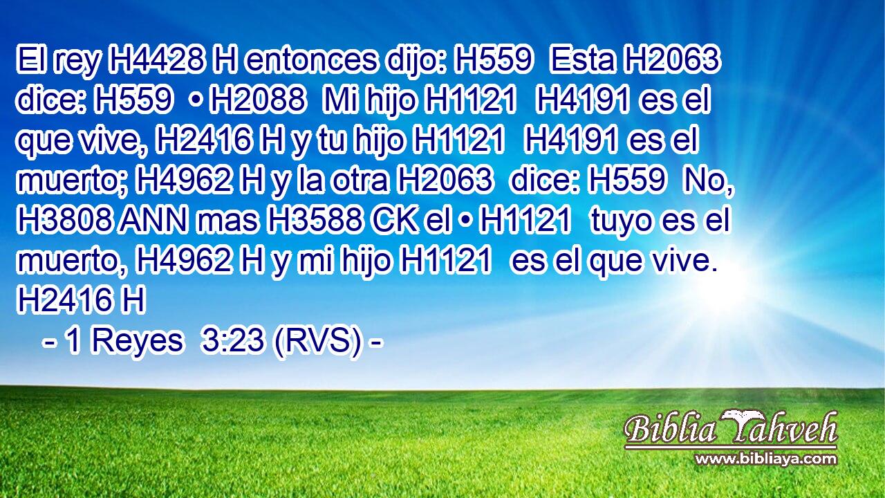 El rey H4428 H entonces dijo: H559  Esta H2063  dice: H559  • H2088  Mi hijo H1121  H4191 es el que vive, H2416 H y tu hijo H1121  H4191 es el muerto; H4962 H y la otra H2063  dice: H559  No, H3808 ANN mas H3588 CK el • H1121  tuyo es el muerto, H4962 H y mi hijo H1121  es el que vive. H2416 H 