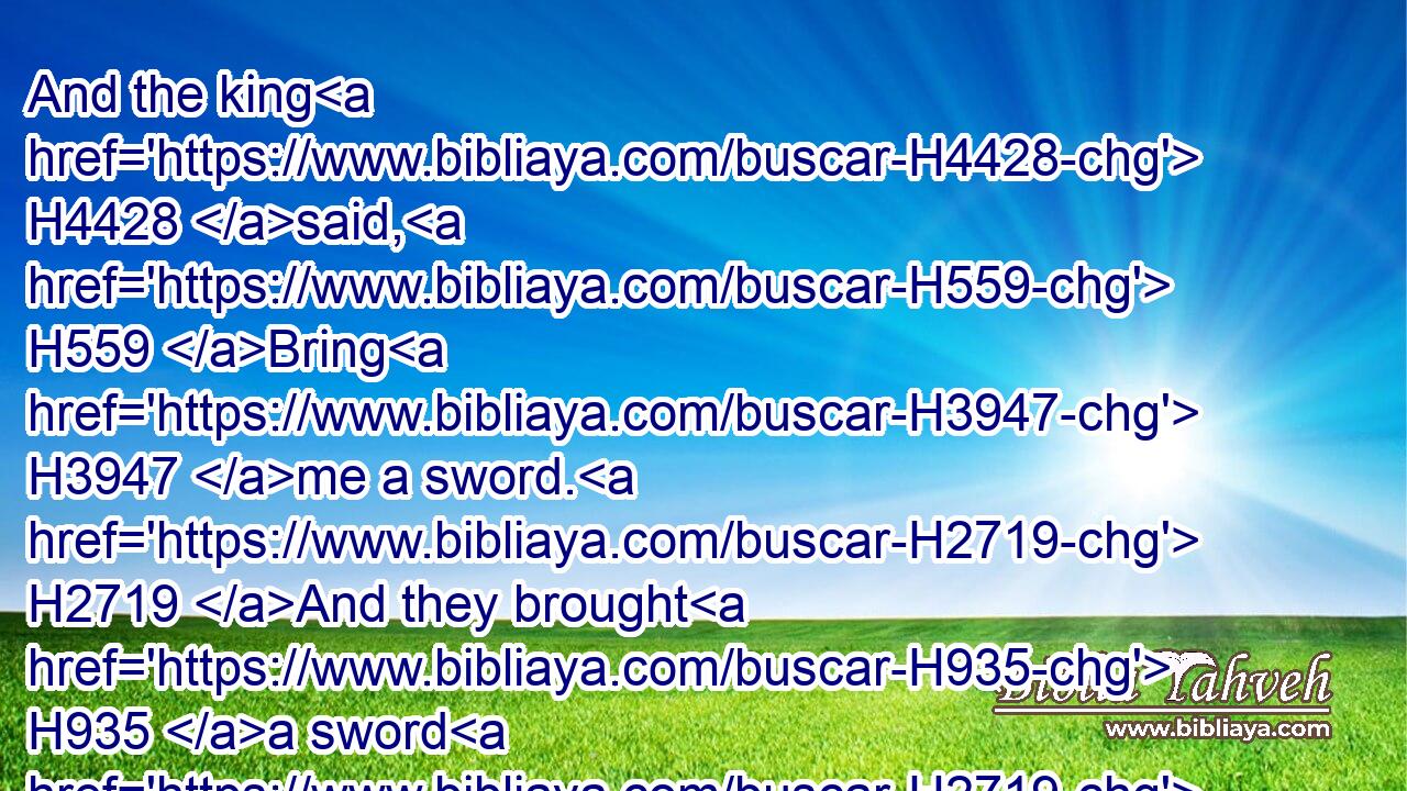 And the king H4428 said, H559 Bring H3947 me a sword. H2719 And they brought H935 a sword H2719 before H6440 the king.H4428