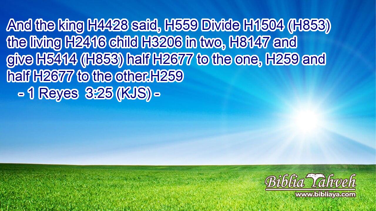 And the king H4428 said, H559 Divide H1504 (H853) the living H2416 child H3206 in two, H8147 and give H5414 (H853) half H2677 to the one, H259 and half H2677 to the other.H259