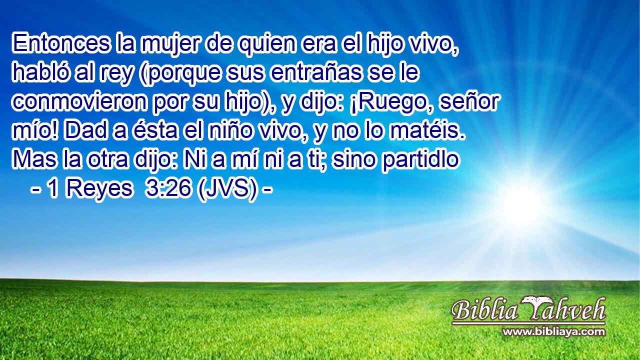 Entonces la mujer de quien era el hijo vivo, habló al rey (porque sus entrañas se le conmovieron por su hijo), y dijo: ¡Ruego, señor mío! Dad a ésta el niño vivo, y no lo matéis. Mas la otra dijo: Ni a mí ni a ti; sino partidlo