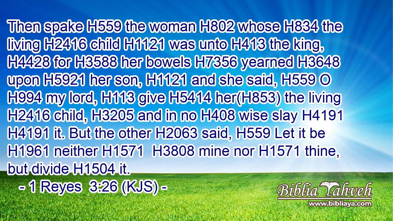 Then spake H559 the woman H802 whose H834 the living H2416 child H1121 was unto H413 the king, H4428 for H3588 her bowels H7356 yearned H3648 upon H5921 her son, H1121 and she said, H559 O H994 my lord, H113 give H5414 her(H853) the living H2416 child, H3205 and in no H408 wise slay H4191  H4191 it. But the other H2063 said, H559 Let it be H1961 neither H1571  H3808 mine nor H1571 thine, but divide H1504 it.