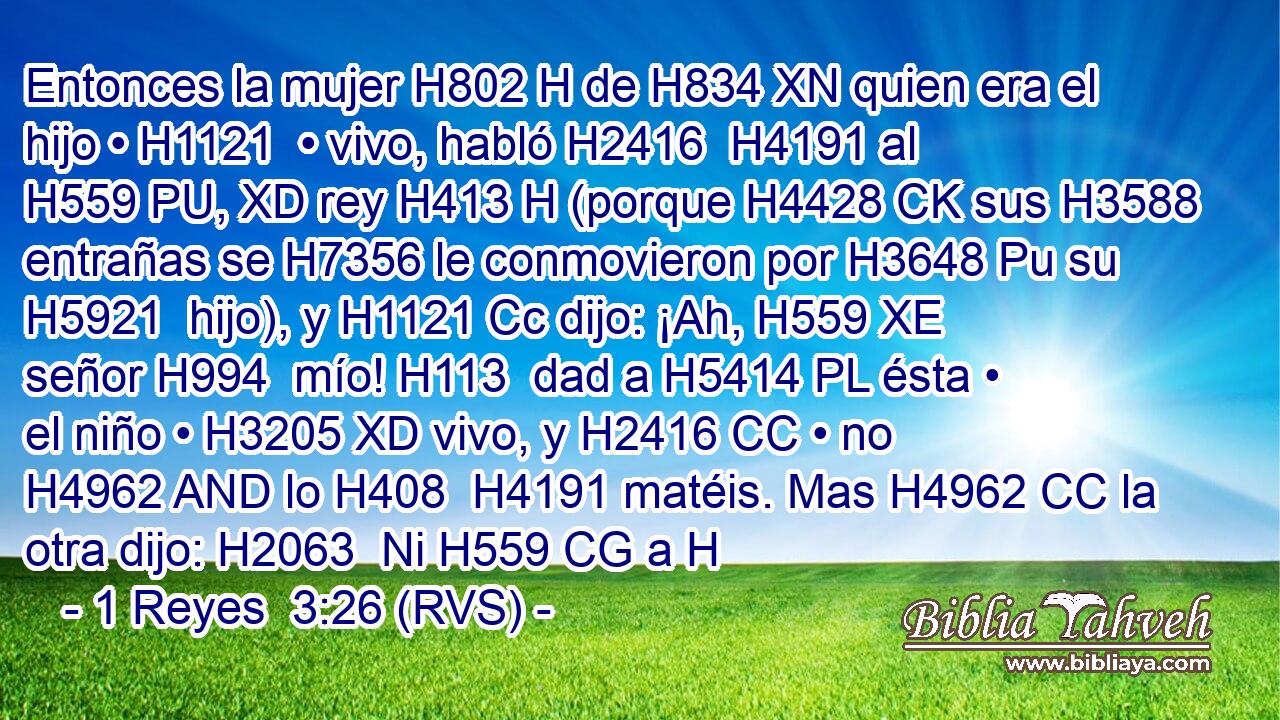 Entonces la mujer H802 H de H834 XN quien era el hijo • H1121  • vivo, habló H2416  H4191 al H559 PU, XD rey H413 H (porque H4428 CK sus H3588  entrañas se H7356 le conmovieron por H3648 Pu su H5921  hijo), y H1121 Cc dijo: ¡Ah, H559 XE señor H994  mío! H113  dad a H5414 PL ésta • el niño • H3205 XD vivo, y H2416 CC • no H4962 AND lo H408  H4191 matéis. Mas H4962 CC la otra dijo: H2063  Ni H559 CG a H