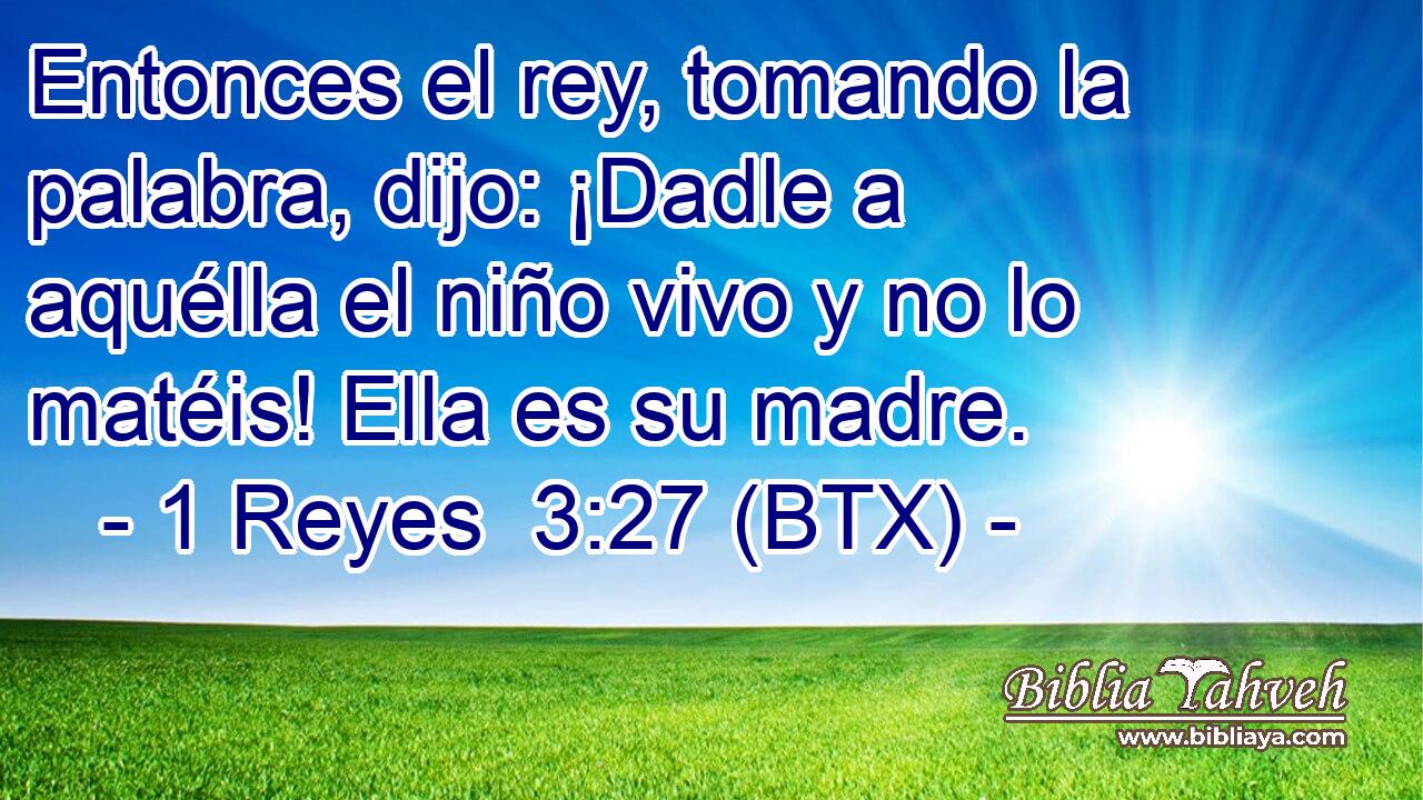 Entonces el rey, tomando la palabra, dijo: ¡Dadle a aquélla el niño vivo y no lo matéis! Ella es su madre.