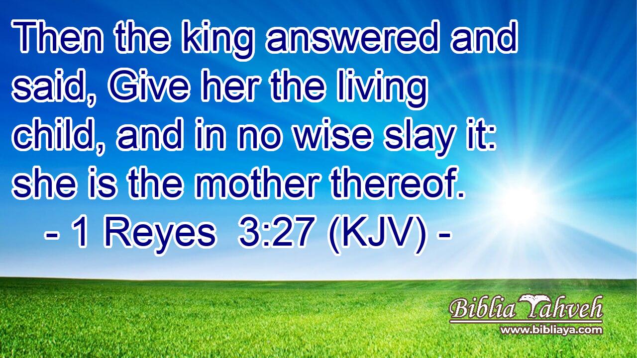 Then the king answered and said, Give her the living child, and in no wise slay it: she is the mother thereof.