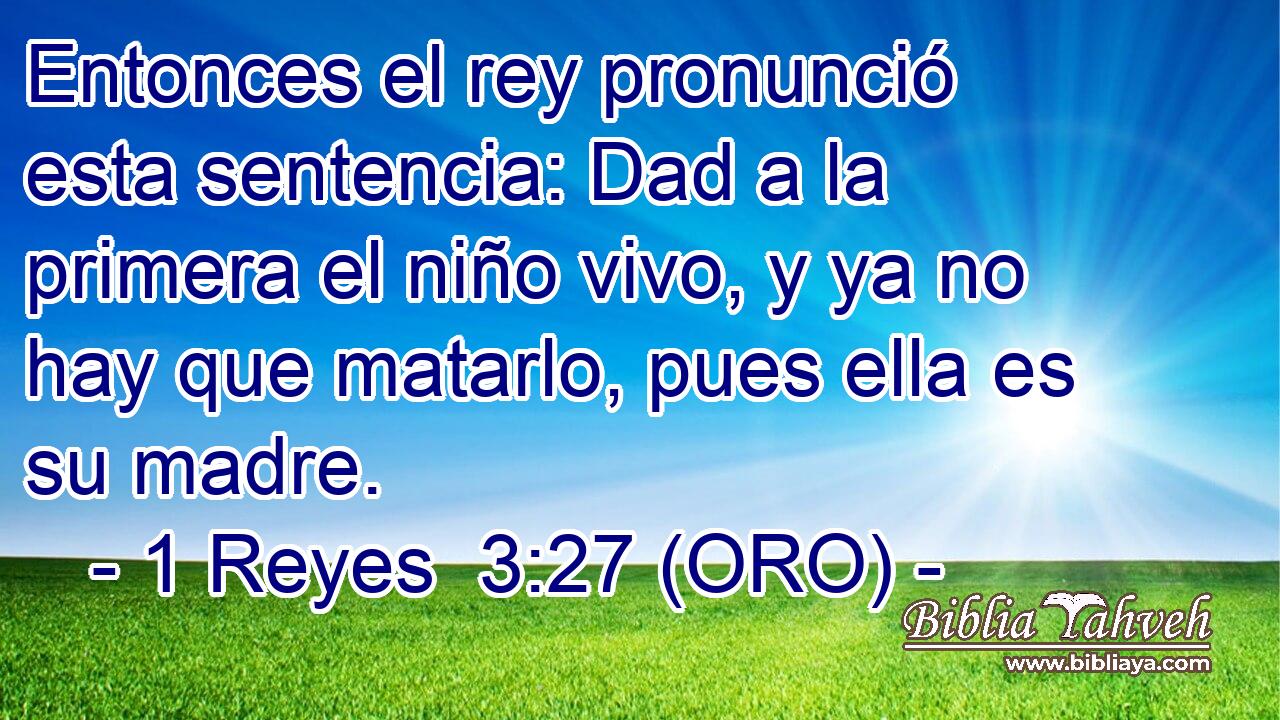  Entonces el rey pronunció esta sentencia: Dad a la primera el niño vivo, y ya no hay que matarlo, pues ella es su madre. 