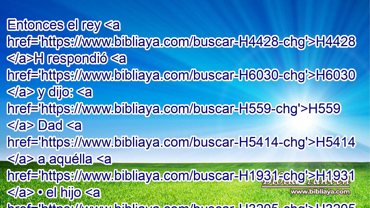 Entonces el rey H4428 H respondió H6030  y dijo: H559  Dad H5414  a aquélla H1931  • el hijo H3205 H • vivo, H2416 H H4191 y • H4962  no H3808 ANN H4191 lo H1931  matéis; H4962  ella H1931  es su H1931  madre. H517  