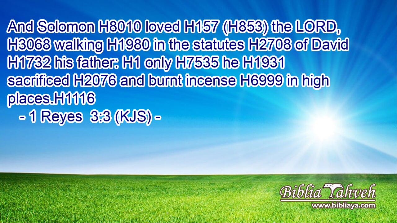 And Solomon H8010 loved H157 (H853) the LORD, H3068 walking H1980 in the statutes H2708 of David H1732 his father: H1 only H7535 he H1931 sacrificed H2076 and burnt incense H6999 in high places.H1116