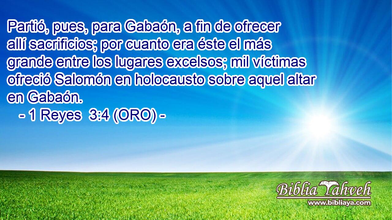  Partió, pues, para Gabaón, a fin de ofrecer allí sacrificios; por cuanto era éste el más grande entre los lugares excelsos; mil víctimas ofreció Salomón en holocausto sobre aquel altar en Gabaón. 