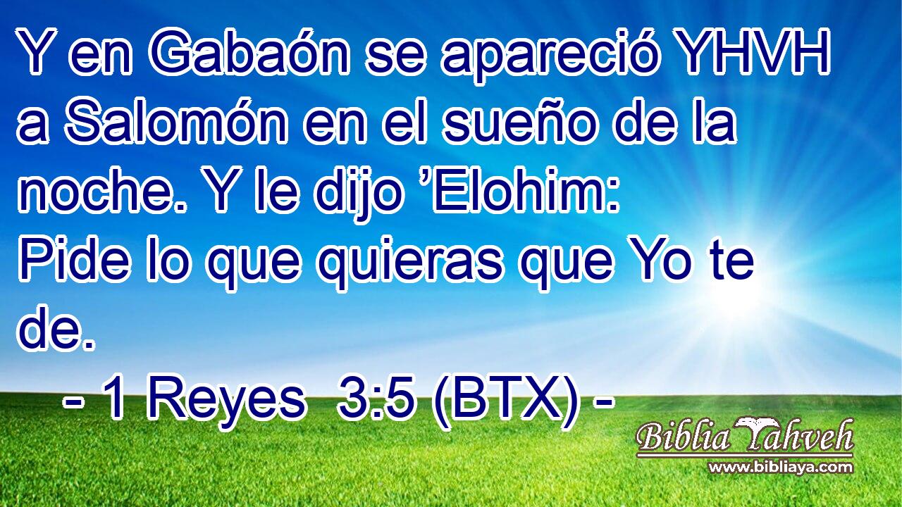 Y en Gabaón se apareció YHVH a Salomón en el sueño de la noche. Y le dijo ’Elohim: Pide lo que quieras que Yo te de.
