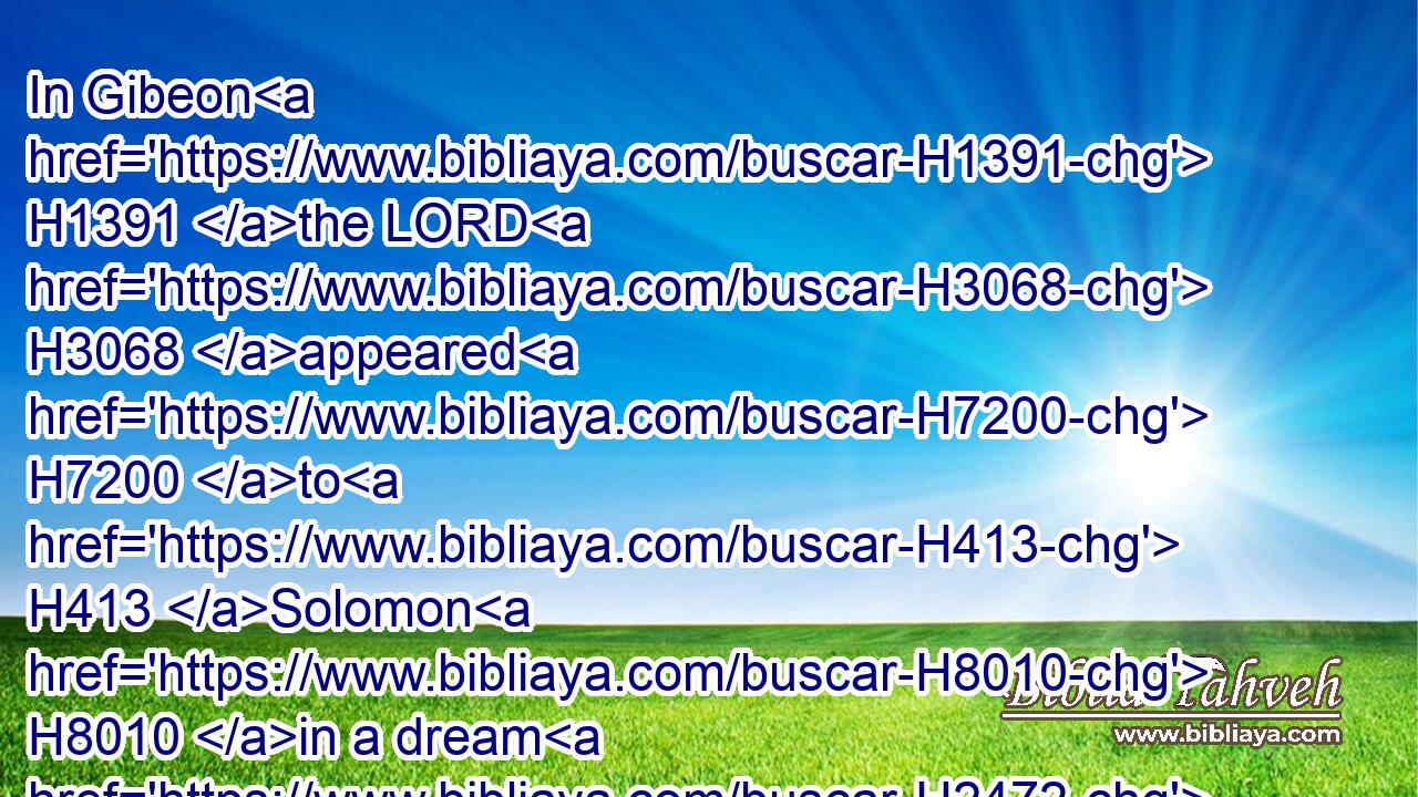 In Gibeon H1391 the LORD H3068 appeared H7200 to H413 Solomon H8010 in a dream H2472 by night: H3915 and God H430 said, H559 Ask H7592 what H4100 I shall give H5414 thee.