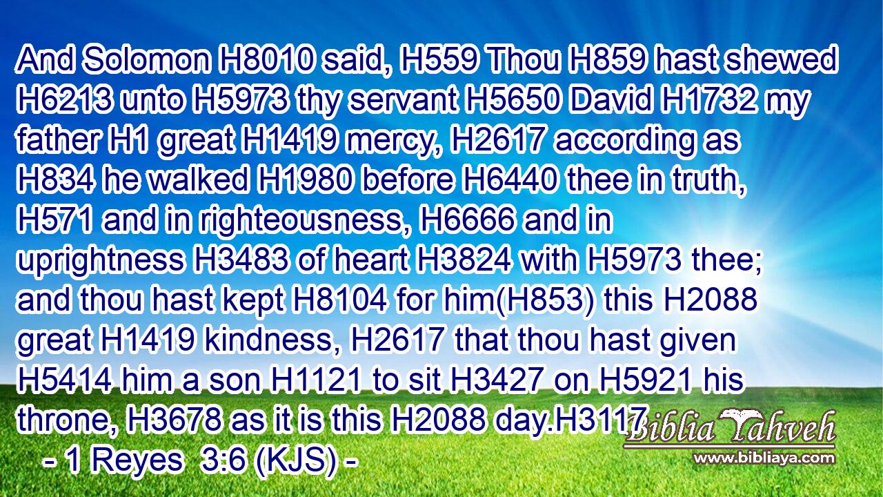 And Solomon H8010 said, H559 Thou H859 hast shewed H6213 unto H5973 thy servant H5650 David H1732 my father H1 great H1419 mercy, H2617 according as H834 he walked H1980 before H6440 thee in truth, H571 and in righteousness, H6666 and in uprightness H3483 of heart H3824 with H5973 thee; and thou hast kept H8104 for him(H853) this H2088 great H1419 kindness, H2617 that thou hast given H5414 him a son H1121 to sit H3427 on H5921 his throne, H3678 as it is this H2088 day.H3117