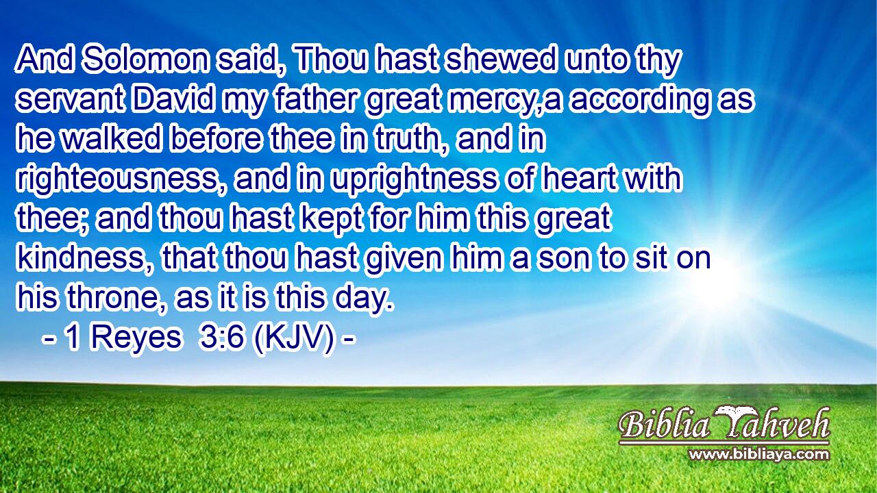 And Solomon said, Thou hast shewed unto thy servant David my father great mercy,a according as he walked before thee in truth, and in righteousness, and in uprightness of heart with thee; and thou hast kept for him this great kindness, that thou hast given him a son to sit on his throne, as it is this day.