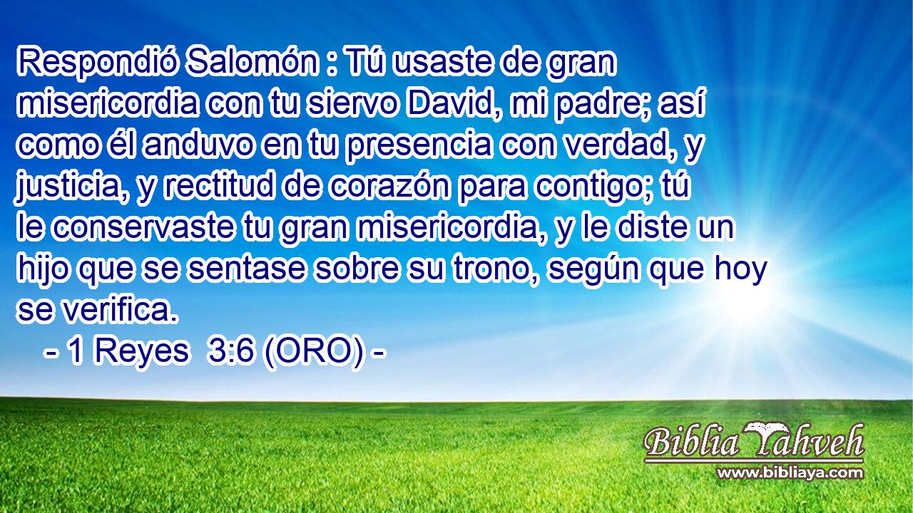  Respondió Salomón : Tú usaste de gran misericordia con tu siervo David, mi padre; así como él anduvo en tu presencia con verdad, y justicia, y rectitud de corazón para contigo; tú le conservaste tu gran misericordia, y le diste un hijo que se sentase sobre su trono, según que hoy se verifica. 