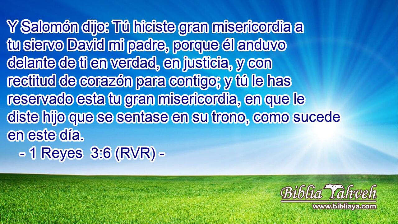 Y Salomón dijo: Tú hiciste gran misericordia a tu siervo David mi padre, porque él anduvo delante de ti en verdad, en justicia, y con rectitud de corazón para contigo; y tú le has reservado esta tu gran misericordia, en que le diste hijo que se sentase en su trono, como sucede en este día.