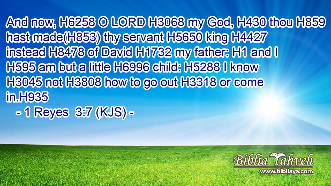 And now, H6258 O LORD H3068 my God, H430 thou H859 hast made(H853) thy servant H5650 king H4427 instead H8478 of David H1732 my father: H1 and I H595 am but a little H6996 child: H5288 I know H3045 not H3808 how to go out H3318 or come in.H935