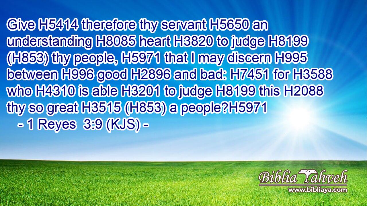 Give H5414 therefore thy servant H5650 an understanding H8085 heart H3820 to judge H8199 (H853) thy people, H5971 that I may discern H995 between H996 good H2896 and bad: H7451 for H3588 who H4310 is able H3201 to judge H8199 this H2088 thy so great H3515 (H853) a people?H5971