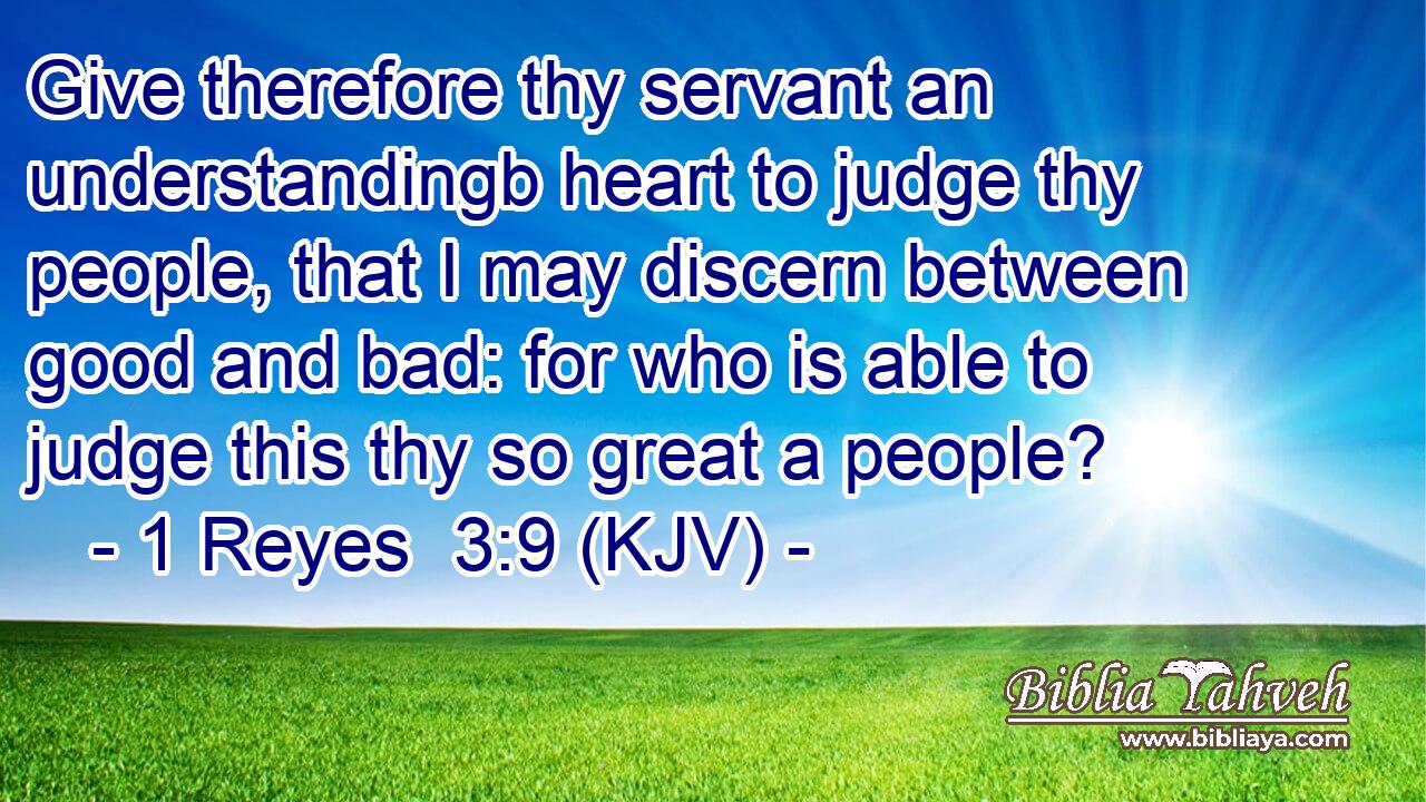 Give therefore thy servant an understandingb heart to judge thy people, that I may discern between good and bad: for who is able to judge this thy so great a people?