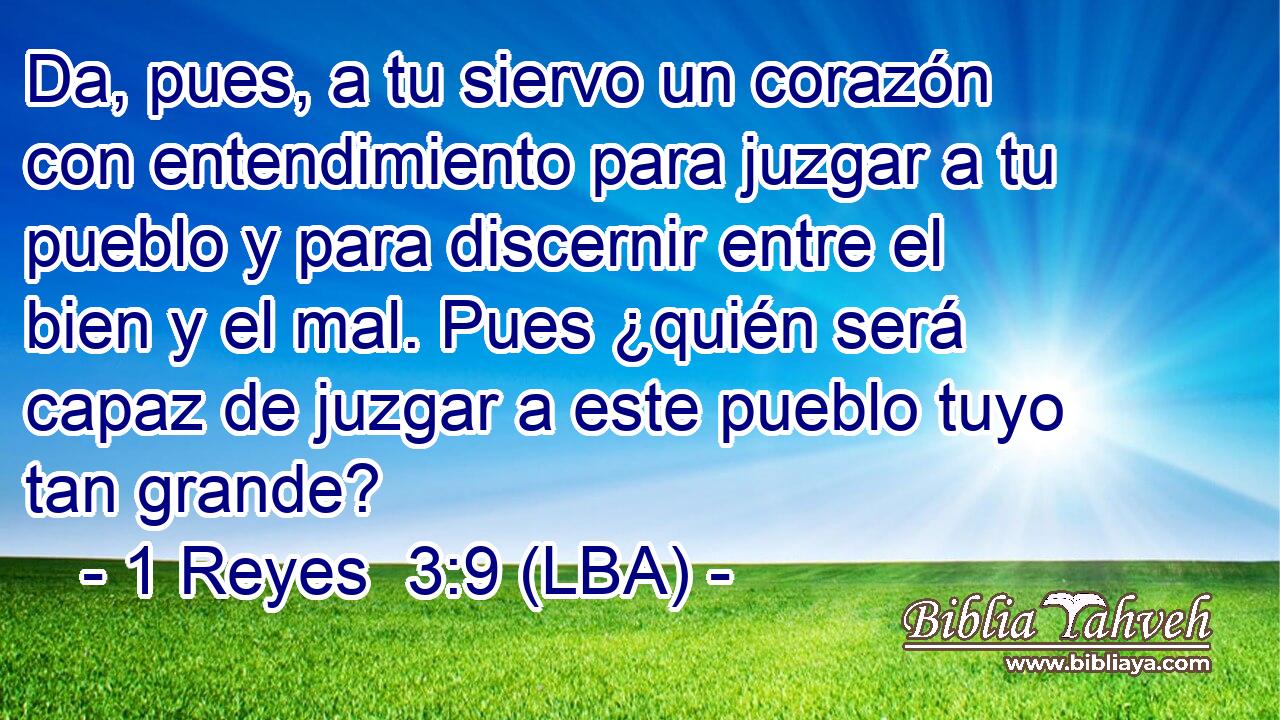 Da, pues, a tu siervo un corazón con entendimiento para juzgar a tu pueblo y para discernir entre el bien y el mal. Pues ¿quién será capaz de juzgar a este pueblo tuyo tan grande?