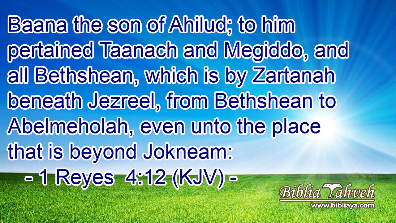 Baana the son of Ahilud; to him pertained Taanach and Megiddo, and all Bethshean, which is by Zartanah beneath Jezreel, from Bethshean to Abelmeholah, even unto the place that is beyond Jokneam: