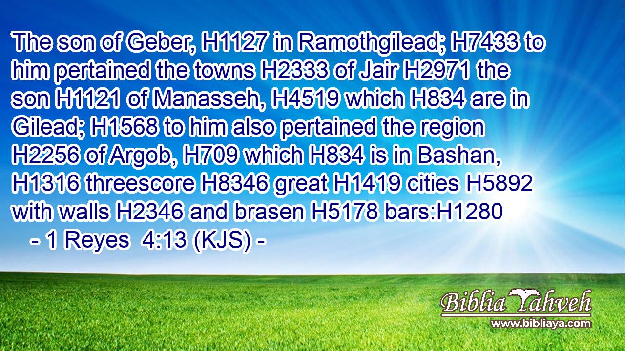 The son of Geber, H1127 in Ramothgilead; H7433 to him pertained the towns H2333 of Jair H2971 the son H1121 of Manasseh, H4519 which H834 are in Gilead; H1568 to him also pertained the region H2256 of Argob, H709 which H834 is in Bashan, H1316 threescore H8346 great H1419 cities H5892 with walls H2346 and brasen H5178 bars:H1280
