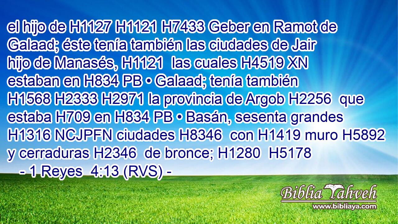 el hijo de H1127 H1121 H7433 Geber en Ramot de Galaad; éste tenía también las ciudades de Jair hijo de Manasés, H1121  las cuales H4519 XN estaban en H834 PB • Galaad; tenía también H1568 H2333 H2971 la provincia de Argob H2256  que estaba H709 en H834 PB • Basán, sesenta grandes H1316 NCJPFN ciudades H8346  con H1419 muro H5892  y cerraduras H2346  de bronce; H1280  H5178 