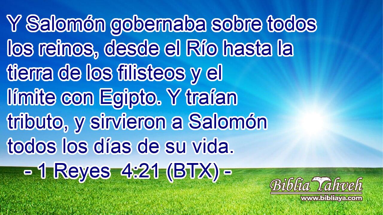 Y Salomón gobernaba sobre todos los reinos, desde el Río hasta la tierra de los filisteos y el límite con Egipto. Y traían tributo, y sirvieron a Salomón todos los días de su vida.