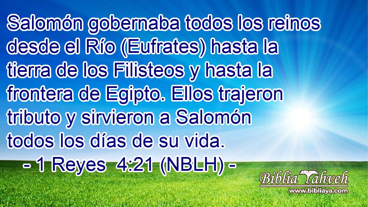  Salomón gobernaba todos los reinos desde el Río (Eufrates) hasta la tierra de los Filisteos y hasta la frontera de Egipto. Ellos trajeron tributo y sirvieron a Salomón todos los días de su vida. 