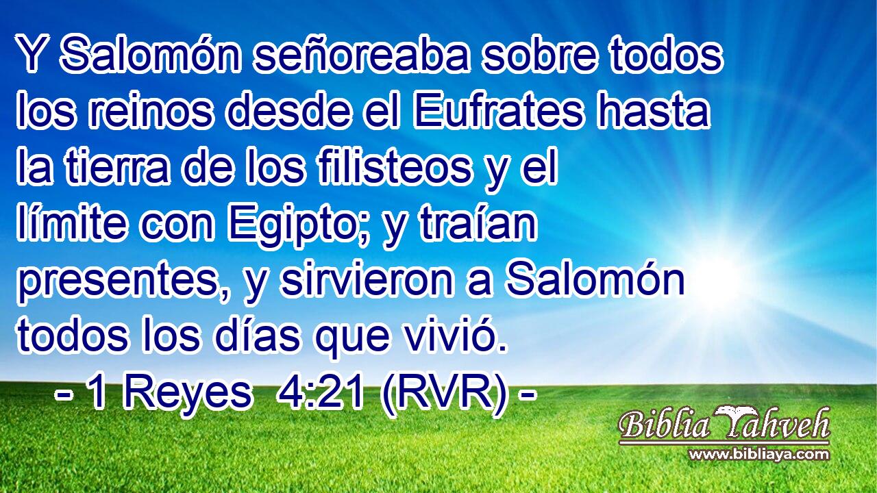 Y Salomón señoreaba sobre todos los reinos desde el Eufrates hasta la tierra de los filisteos y el límite con Egipto; y traían presentes, y sirvieron a Salomón todos los días que vivió.