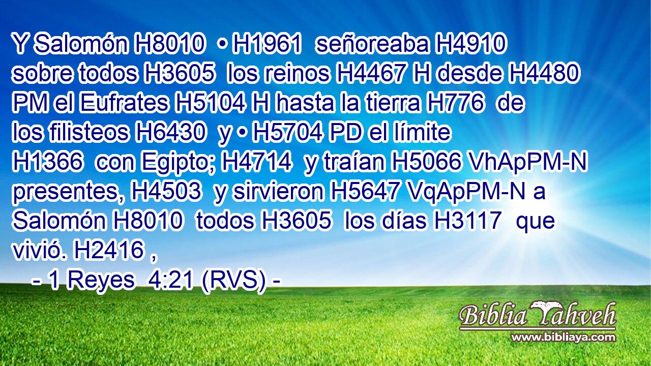 Y Salomón H8010  • H1961  señoreaba H4910  sobre todos H3605  los reinos H4467 H desde H4480 PM el Eufrates H5104 H hasta la tierra H776  de los filisteos H6430  y • H5704 PD el límite H1366  con Egipto; H4714  y traían H5066 VhApPM-N presentes, H4503  y sirvieron H5647 VqApPM-N a Salomón H8010  todos H3605  los días H3117  que vivió. H2416 ,  