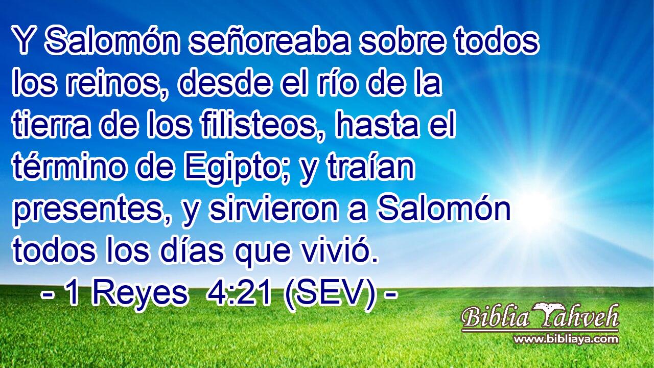 Y Salomón señoreaba sobre todos los reinos, desde el río de la tierra de los filisteos, hasta el término de Egipto; y traían presentes, y sirvieron a Salomón todos los días que vivió.