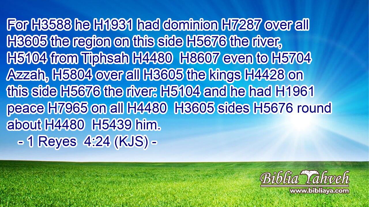 For H3588 he H1931 had dominion H7287 over all H3605 the region on this side H5676 the river, H5104 from Tiphsah H4480  H8607 even to H5704 Azzah, H5804 over all H3605 the kings H4428 on this side H5676 the river: H5104 and he had H1961 peace H7965 on all H4480  H3605 sides H5676 round about H4480  H5439 him.