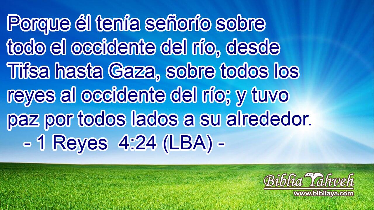 Porque él tenía señorío sobre todo el occidente del río, desde Tifsa hasta Gaza, sobre todos los reyes al occidente del río; y tuvo paz por todos lados a su alrededor.