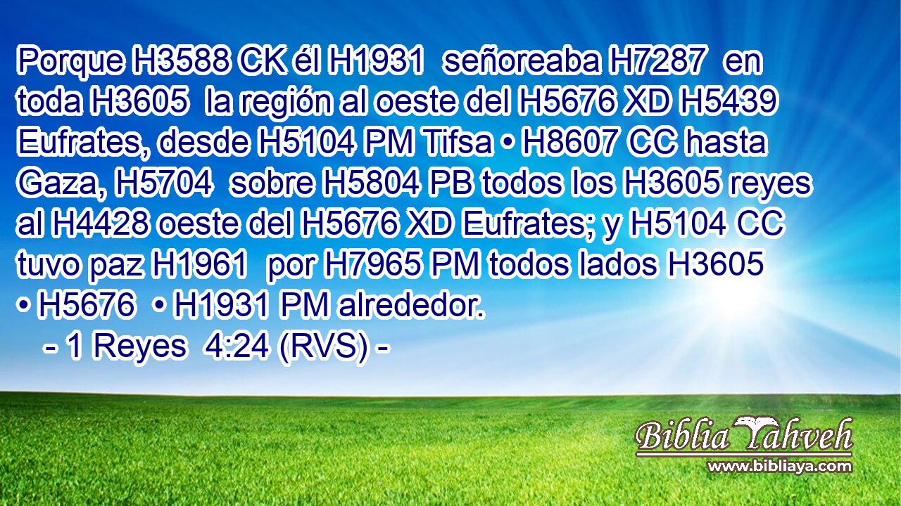 Porque H3588 CK él H1931  señoreaba H7287  en toda H3605  la región al oeste del H5676 XD H5439 Eufrates, desde H5104 PM Tifsa • H8607 CC hasta Gaza, H5704  sobre H5804 PB todos los H3605 reyes al H4428 oeste del H5676 XD Eufrates; y H5104 CC tuvo paz H1961  por H7965 PM todos lados H3605  • H5676  • H1931 PM alrededor. 